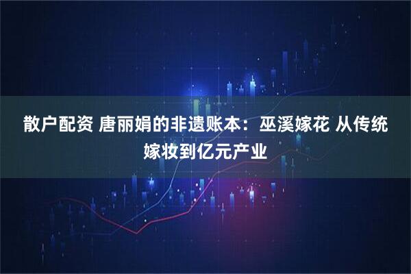 散户配资 唐丽娟的非遗账本：巫溪嫁花 从传统嫁妆到亿元产业