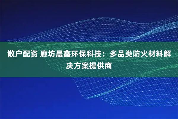 散户配资 廊坊晨鑫环保科技：多品类防火材料解决方案提供商