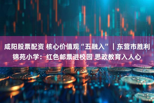 咸阳股票配资 核心价值观“五融入”｜东营市胜利锦苑小学：红色邮票进校园 思政教育入人心