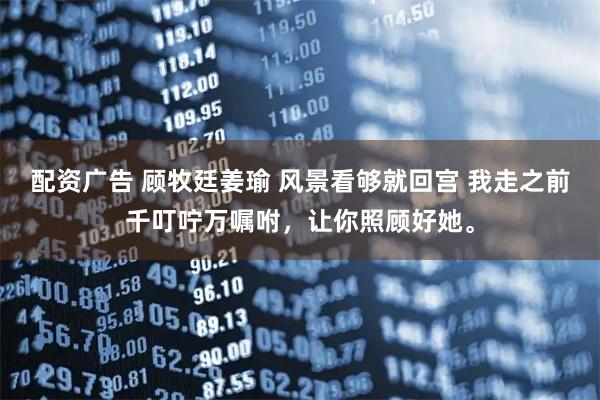 配资广告 顾牧廷姜瑜 风景看够就回宫 我走之前千叮咛万嘱咐，让你照顾好她。