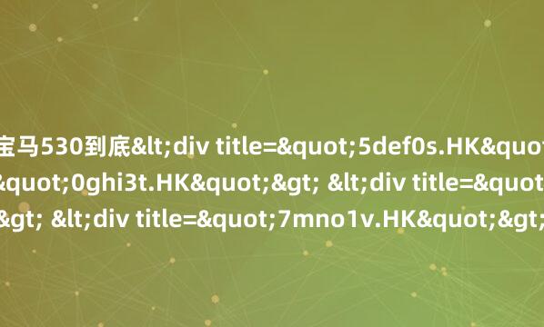 宝马530到底<div title="5def0s.HK"> <div title="0ghi3t.HK"> <div title="2jkl7u.HK"> <div title="7mno1v.HK"> <div title="9pqr5w.HK" /></div></div>