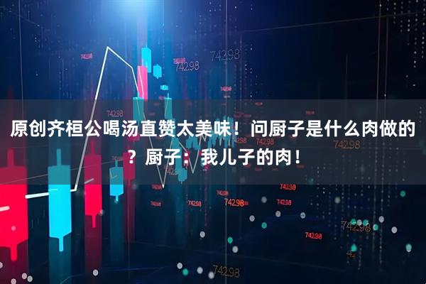原创齐桓公喝汤直赞太美味！问厨子是什么肉做的？厨子：我儿子的肉！