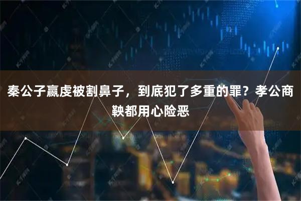 秦公子嬴虔被割鼻子，到底犯了多重的罪？孝公商鞅都用心险恶