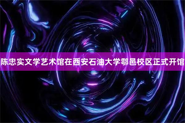 陈忠实文学艺术馆在西安石油大学鄠邑校区正式开馆
