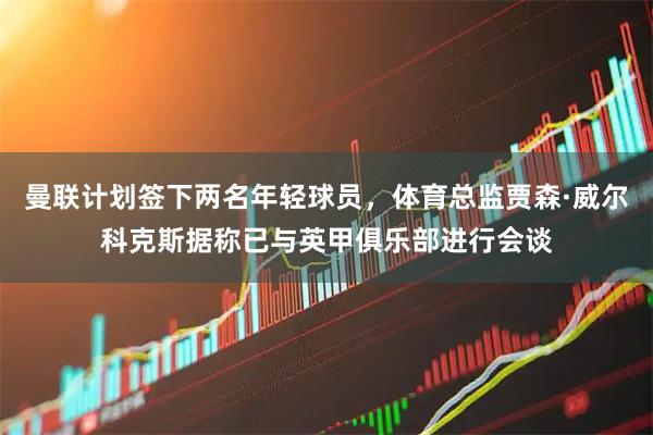 曼联计划签下两名年轻球员，体育总监贾森·威尔科克斯据称已与英甲俱乐部进行会谈