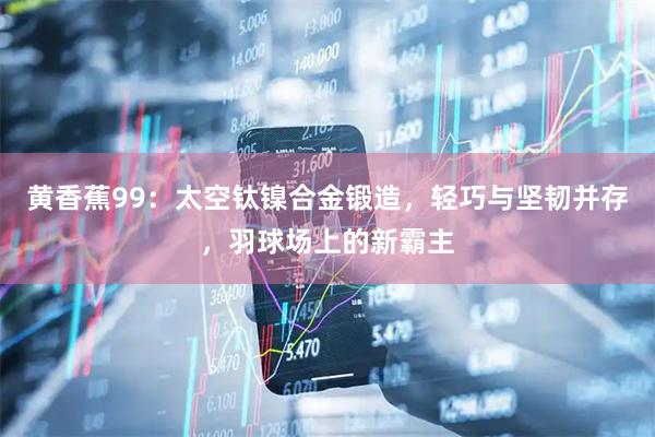 黄香蕉99：太空钛镍合金锻造，轻巧与坚韧并存，羽球场上的新霸主