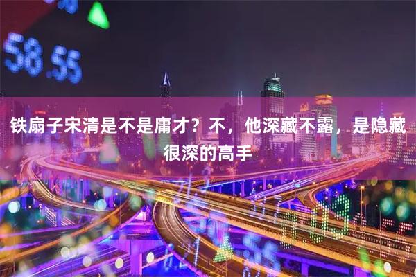 铁扇子宋清是不是庸才？不，他深藏不露，是隐藏很深的高手