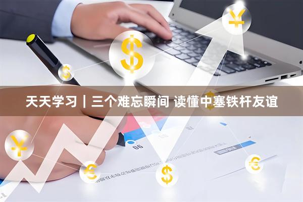 天天学习｜三个难忘瞬间 读懂中塞铁杆友谊
